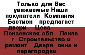 Только для Вас уважаемые Наши покупатели  Компания «Бастион » предлагает двери. › Цена ­ 10 000 - Пензенская обл., Пенза г. Строительство и ремонт » Двери, окна и перегородки   . Пензенская обл.,Пенза г.